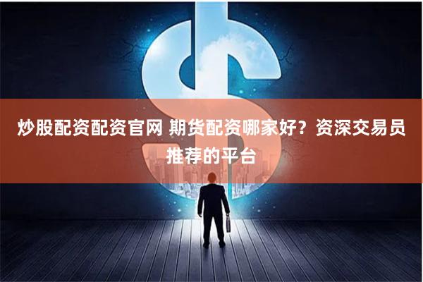 炒股配资配资官网 期货配资哪家好？资深交易员推荐的平台