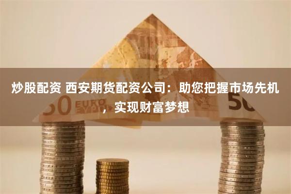 炒股配资 西安期货配资公司：助您把握市场先机，实现财富梦想