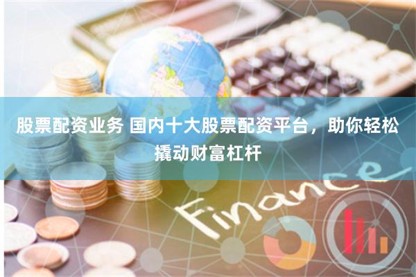 股票配资业务 国内十大股票配资平台，助你轻松撬动财富杠杆