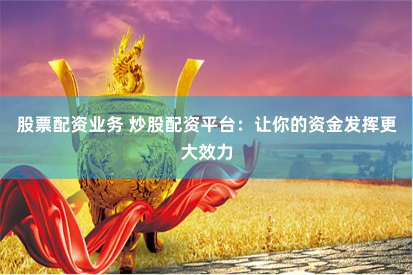 股票配资业务 炒股配资平台:让你的资金发挥更大效力