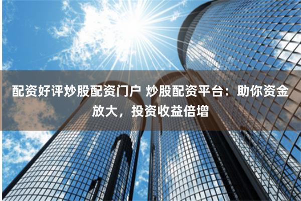配资好评炒股配资门户 炒股配资平台：助你资金放大，投资收益倍增