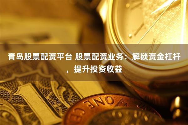 青岛股票配资平台 股票配资业务：解锁资金杠杆，提升投资收益