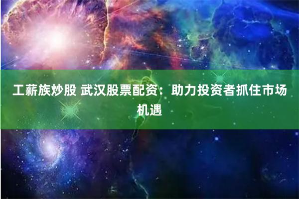 工薪族炒股 武汉股票配资:助力投资者抓住市场机遇