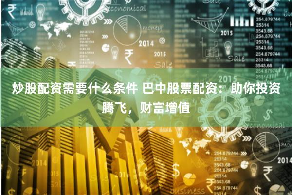 炒股配资需要什么条件 巴中股票配资：助你投资腾飞，财富增值
