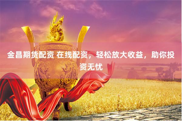 金昌期货配资 在线配资,轻松放大收益,助你投资无忧