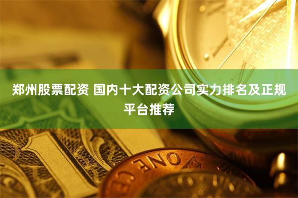 郑州股票配资 国内十大配资公司实力排名及正规平台推荐