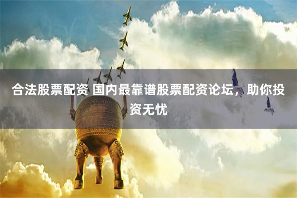 合法股票配资 国内最靠谱股票配资论坛，助你投资无忧