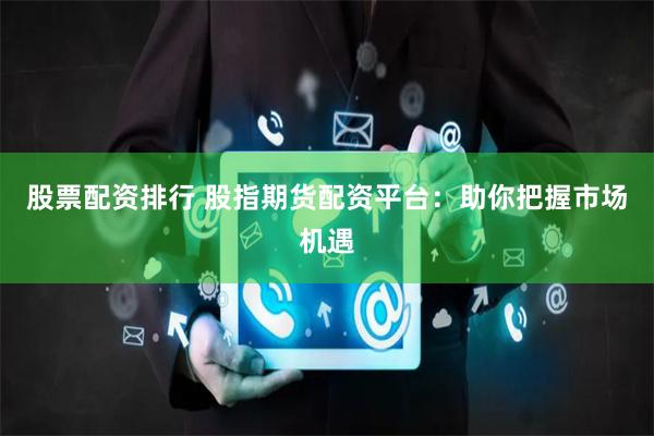 股票配资排行 股指期货配资平台：助你把握市场机遇