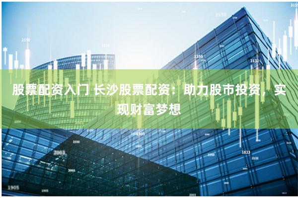 股票配资入门 长沙股票配资：助力股市投资，实现财富梦想